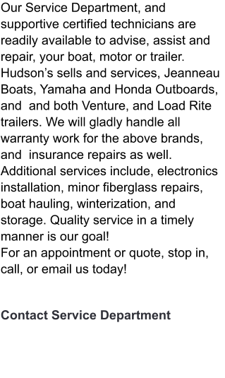 Our Service Department, and supportive certified technicians are readily available to advise, assist and repair, your boat, motor or trailer. Hudson’s sells and services, Jeanneau Boats, Yamaha and Honda Outboards, and  and both Venture, and Load Rite trailers. We will gladly handle all warranty work for the above brands, and  insurance repairs as well. Additional services include, electronics installation, minor fiberglass repairs, boat hauling, winterization, and storage. Quality service in a timely manner is our goal!  For an appointment or quote, stop in, call, or email us today!      Contact Service Department