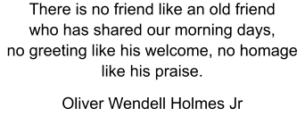 There is no friend like an old friend who has shared our morning days,  no greeting like his welcome, no homage like his praise.   Oliver Wendell Holmes Jr