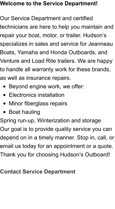 Welcome to the Service Department!   Our Service Department and certified technicians are here to help you maintain and repair your boat, motor, or trailer. Hudson’s specializes in sales and service for Jeanneau Boats, Yamaha and Honda Outboards, and Venture and Load Rite trailers. We are happy to handle all warranty work for these brands, as well as insurance repairs.  •	Beyond engine work, we offer: •	Electronics installation •	Minor fiberglass repairs •	Boat hauling Spring run-up, Winterization and storage Our goal is to provide quality service you can depend on in a timely manner. Stop in, call, or email us today for an appointment or a quote. Thank you for choosing Hudson’s Outboard!  Contact Service Department